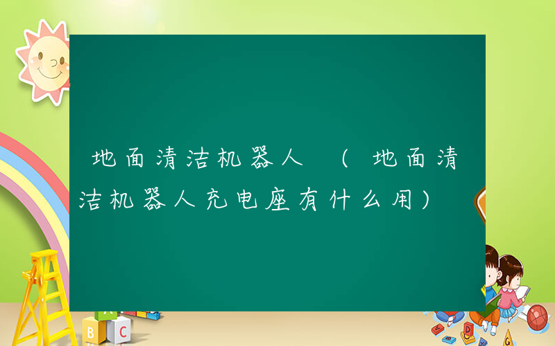 地面清洁机器人 (地面清洁机器人充电座有什么用)